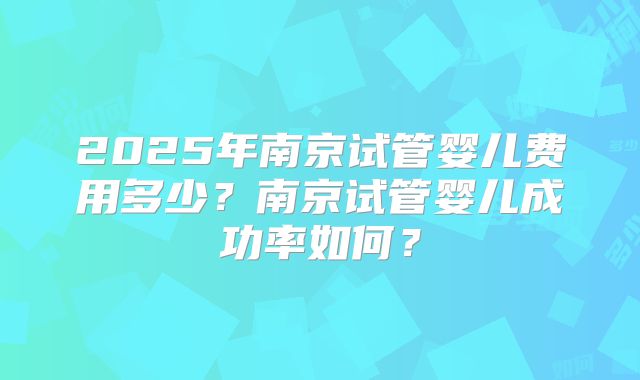 2025年南京试管婴儿费用多少？南京试管婴儿成功率如何？