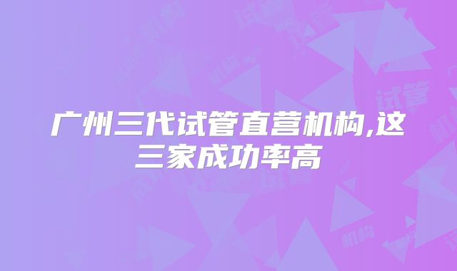 广州三代试管直营机构,这三家成功率高