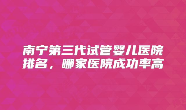 南宁第三代试管婴儿医院排名，哪家医院成功率高