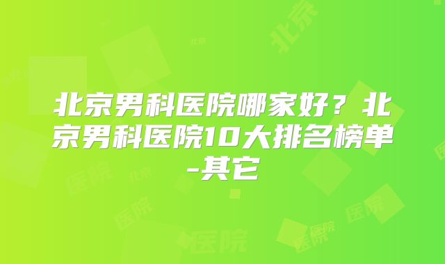 北京男科医院哪家好？北京男科医院10大排名榜单-其它