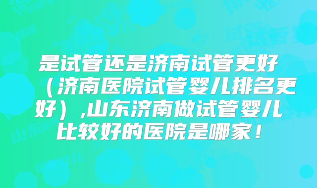 是试管还是济南试管更好（济南医院试管婴儿排名更好）,山东济南做试管婴儿比较好的医院是哪家！