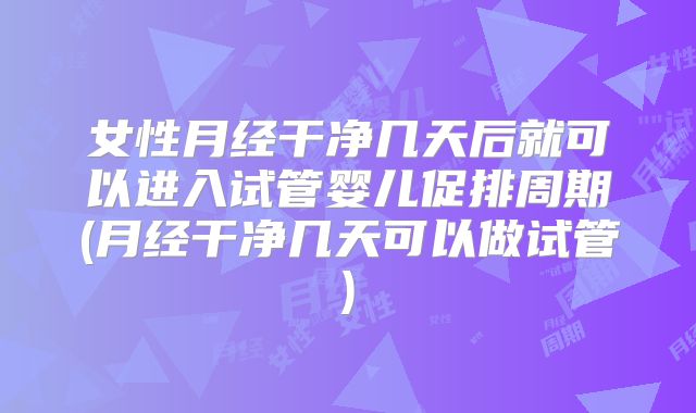 女性月经干净几天后就可以进入试管婴儿促排周期(月经干净几天可以做试管)
