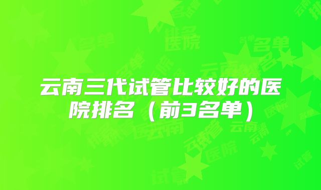 云南三代试管比较好的医院排名(前3名单)