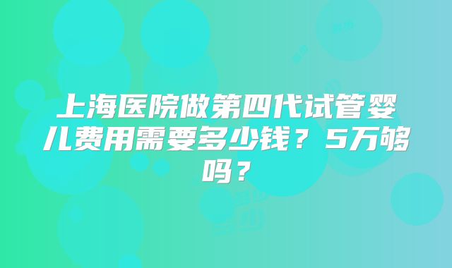 上海医院做第四代试管婴儿费用需要多少钱?5万够吗?
