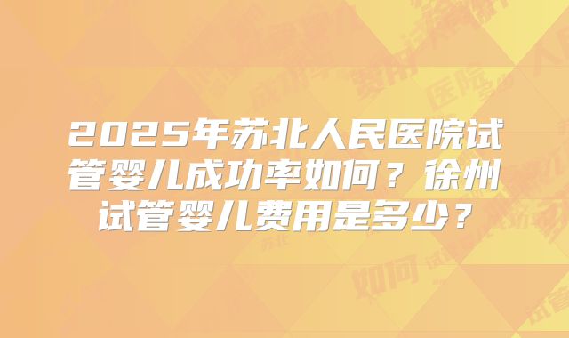 2025年苏北人民医院试管婴儿成功率如何?徐州试管婴儿费用是多少?