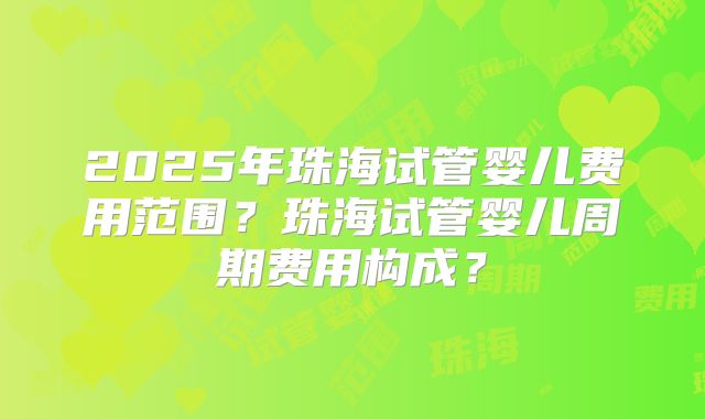 2025年珠海试管婴儿费用范围?珠海试管婴儿周期费用构成?