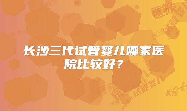 长沙三代试管婴儿哪家医院比较好?