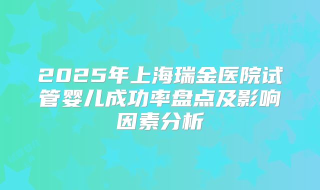 2025年上海瑞金医院试管婴儿成功率盘点及影响因素分析