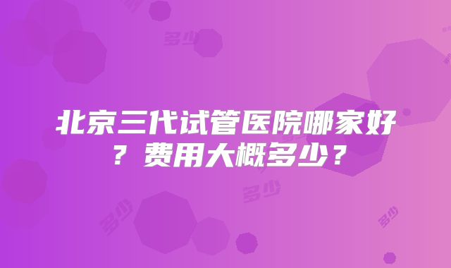 北京三代试管医院哪家好？费用大概多少？