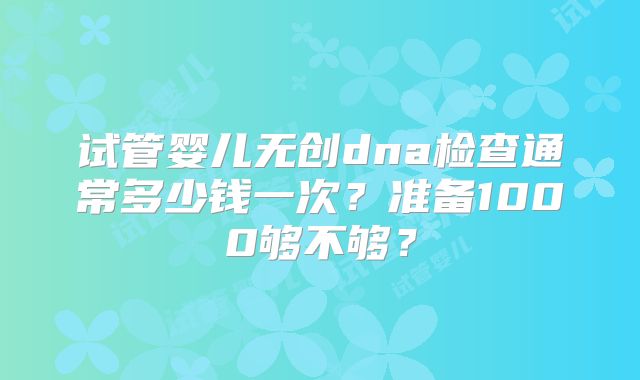 试管婴儿无创dna检查通常多少钱一次?准备1000够不够?