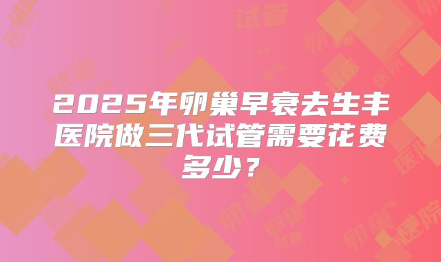2025年卵巢早衰去生丰医院做三代试管需要花费多少?