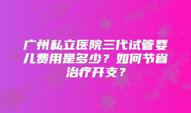 广州私立医院三代试管婴儿费用是多少？如何节省治疗开支？