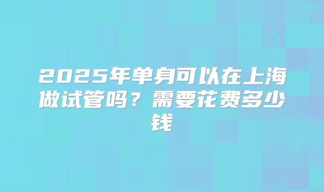 2025年单身可以在上海做试管吗？需要花费多少钱