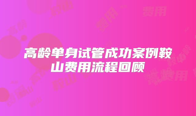 高龄单身试管成功案例鞍山费用流程回顾