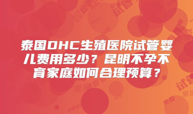 泰国DHC生殖医院试管婴儿费用多少?昆明不孕不育家庭如何合理预算?