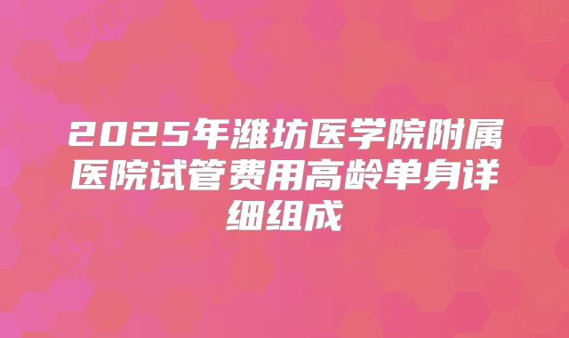 2025年潍坊医学院附属医院试管费用高龄单身详细组成