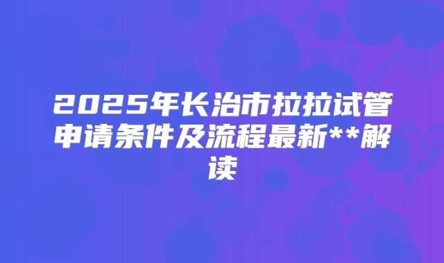 2025年长治市拉拉试管申请条件及流程最新**解读