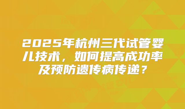 2025年杭州三代试管婴儿技术,如何提高成功率及预防遗传病传递?