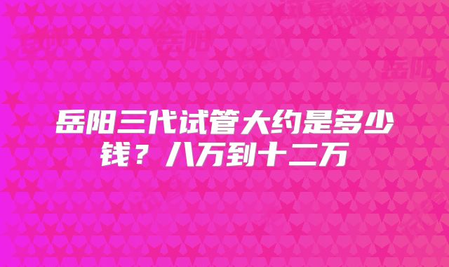 岳阳三代试管大约是多少钱？八万到十二万