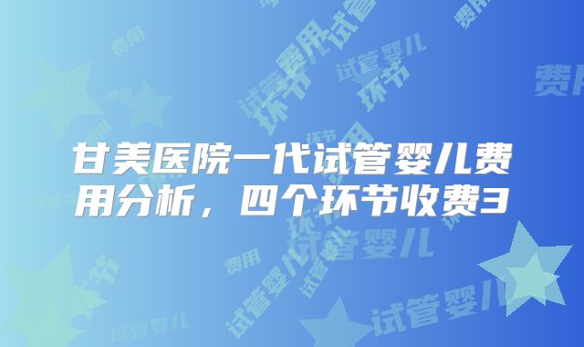 甘美医院一代试管婴儿费用分析，四个环节收费3