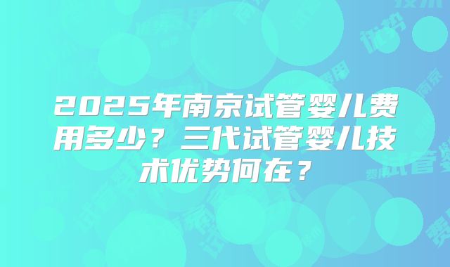 2025年南京试管婴儿费用多少?三代试管婴儿技术优势何在?