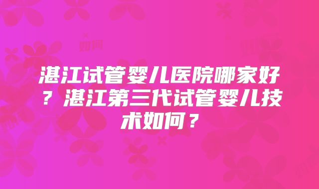 湛江试管婴儿医院哪家好？湛江第三代试管婴儿技术如何？