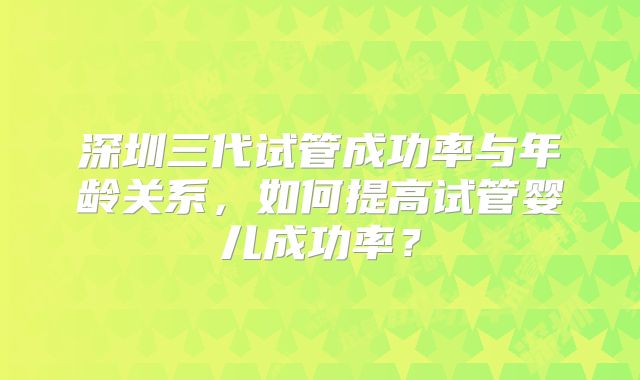 深圳三代试管成功率与年龄关系，如何提高试管婴儿成功率？