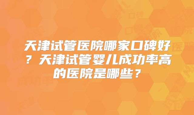 天津试管医院哪家口碑好?天津试管婴儿成功率高的医院是哪些?