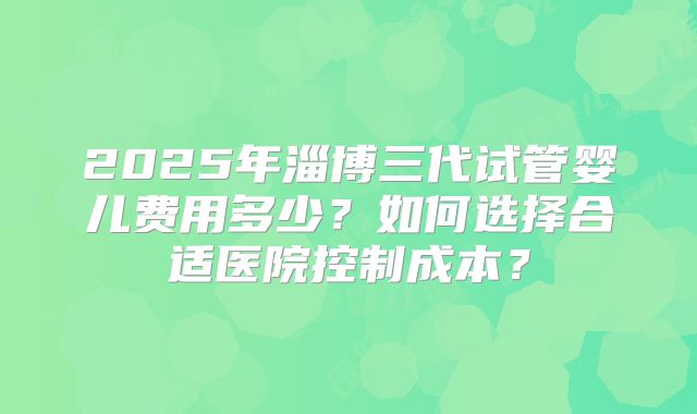 2025年淄博三代试管婴儿费用多少?如何选择合适医院控制成本?