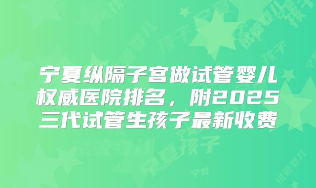 宁夏纵隔子宫做试管婴儿权威医院排名,附2025三代试管生孩子最新收费
