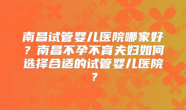 南昌试管婴儿医院哪家好?南昌不孕不育夫妇如何选择合适的试管婴儿医院?