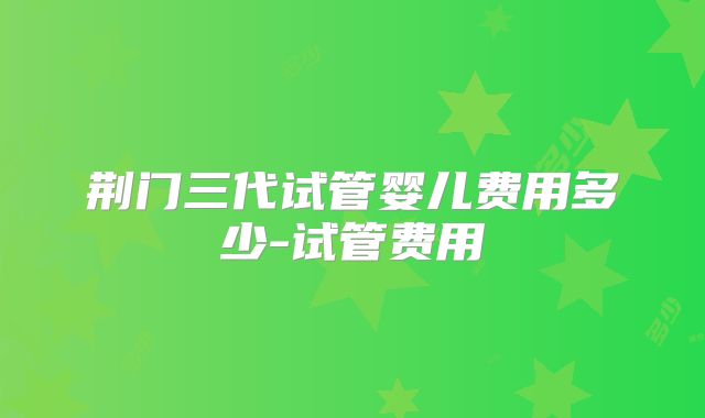 荆门三代试管婴儿费用多少-试管费用
