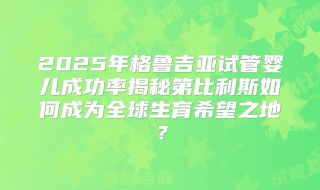 2025年格鲁吉亚试管婴儿成功率揭秘第比利斯如何成为全球生育希望之地?