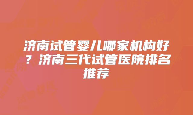 济南试管婴儿哪家机构好?济南三代试管医院排名推荐