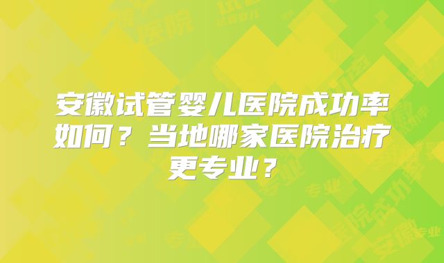 安徽试管婴儿医院成功率如何?当地哪家医院治疗更专业?