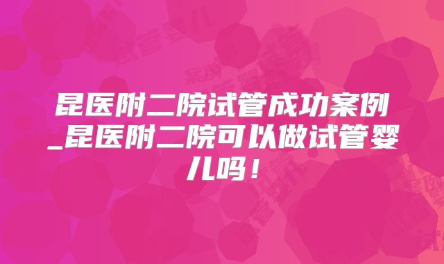 昆医附二院试管成功案例_昆医附二院可以做试管婴儿吗!