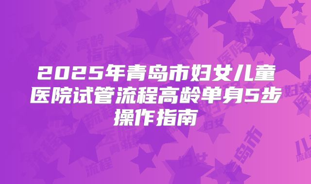 2025年青岛市妇女儿童医院试管流程高龄单身5步操作指南