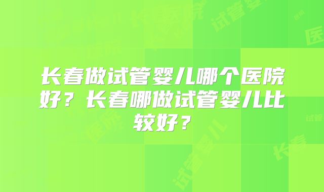 长春做试管婴儿哪个医院好?长春哪做试管婴儿比较好?