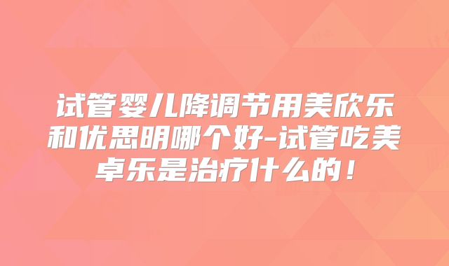 试管婴儿降调节用美欣乐和优思明哪个好-试管吃美卓乐是治疗什么的!