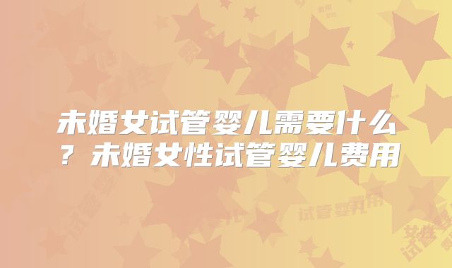 未婚女试管婴儿需要什么?未婚女性试管婴儿费用