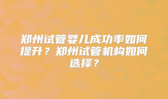 郑州试管婴儿成功率如何提升?郑州试管机构如何选择?