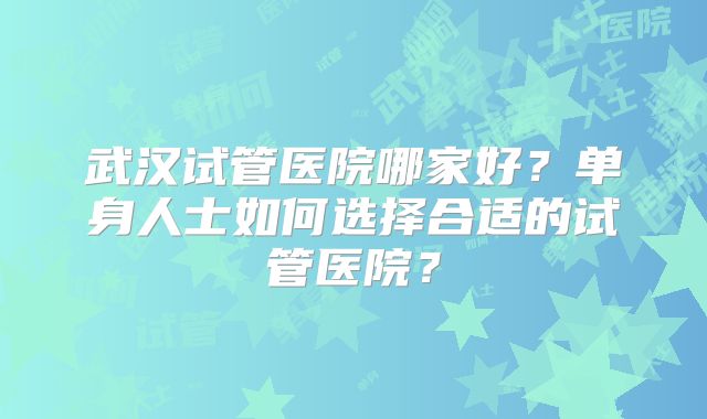 武汉试管医院哪家好?单身人士如何选择合适的试管医院?