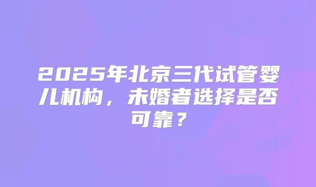 2025年北京三代试管婴儿机构,未婚者选择是否可靠?