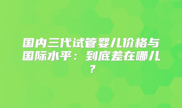 国内三代试管婴儿价格与国际水平：到底差在哪儿？