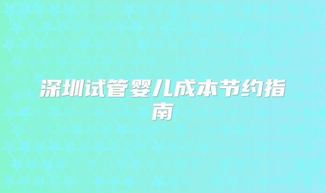深圳试管婴儿成本节约指南