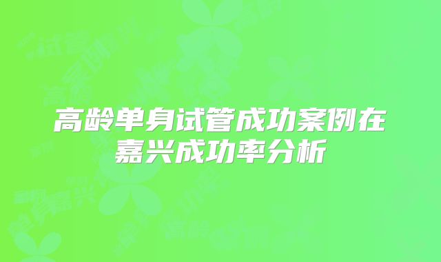 高龄单身试管成功案例在嘉兴成功率分析