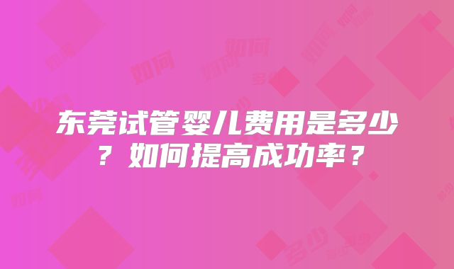 东莞试管婴儿费用是多少？如何提高成功率？