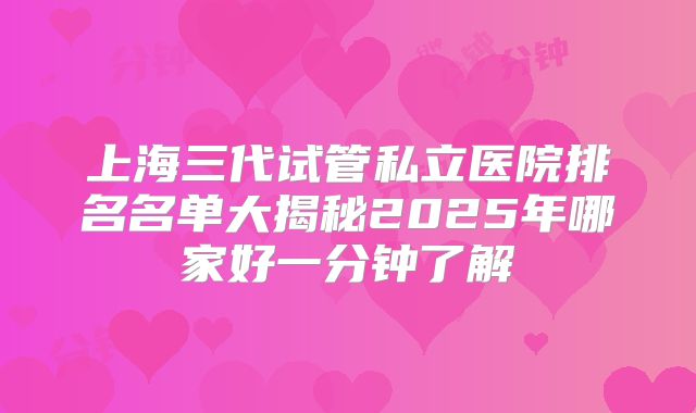 上海三代试管私立医院排名名单大揭秘2025年哪家好一分钟了解