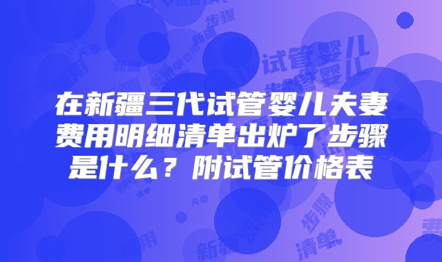 在新疆三代试管婴儿夫妻费用明细清单出炉了步骤是什么？附试管价格表