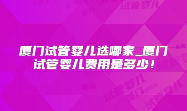 厦门试管婴儿选哪家_厦门试管婴儿费用是多少！